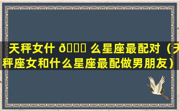 天秤女什 🍁 么星座最配对（天秤座女和什么星座最配做男朋友）